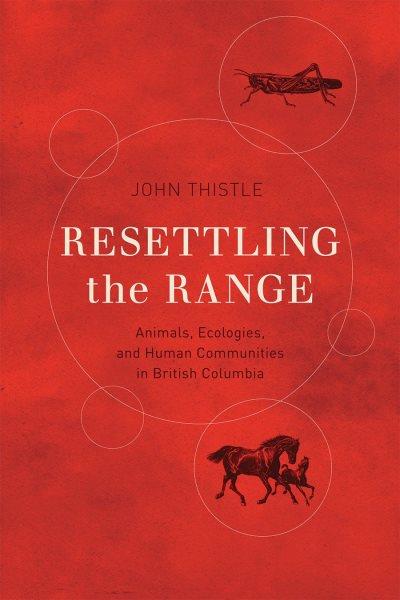 Resettling the range : animals, ecologies, and human communities in British Columbia / John Thistle ; foreword by Graeme Wynn.