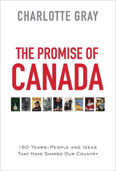 The promise of Canada : 150 years--people and ideas that have shaped our country / Charlotte Gray.