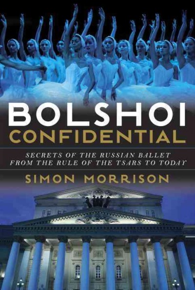 Bolshoi confidential : secrets of the Russian ballet from the rule of the tsars to today / Simon Morrison.