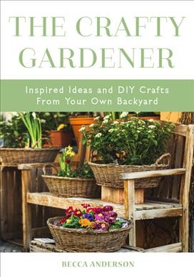 The crafty gardener : inspired ideas and diy crafts from your own backyard / by Becca Anderson.