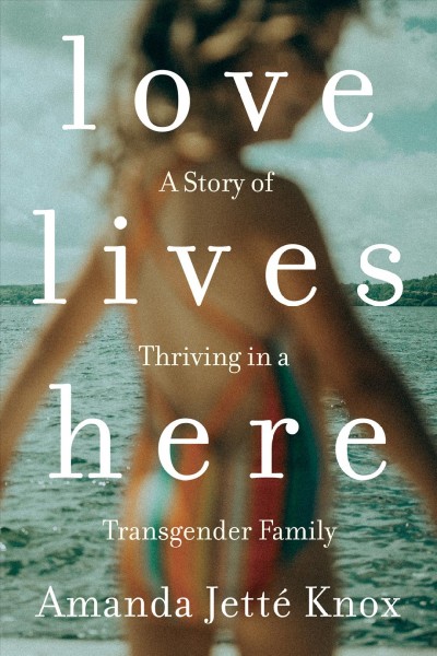 Love lives here : a story of thriving in a transgender family / Amanda Jetté Knox.