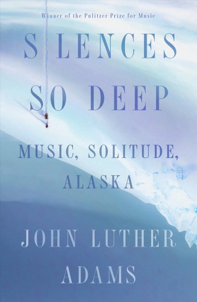 Silences so deep : music, solitude, Alaska / John Luther Adams.