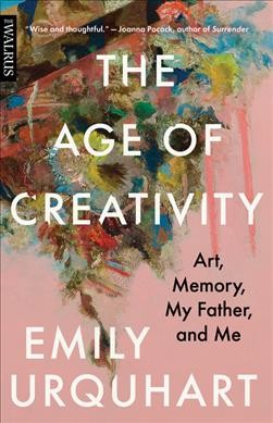 The age of creativity : art, memory, my father, and me / Emily Urquhart.