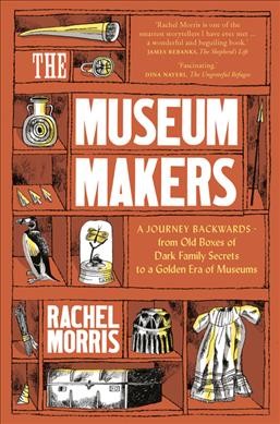 The museum makers : a journey backwards, from old boxes of dark family secrets to a golden era of museums / Rachel Morris.