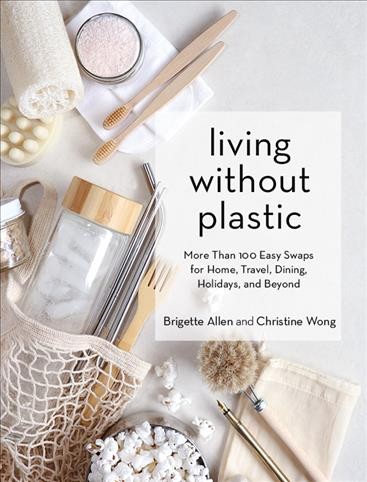 Living without plastic : more than 100 easy swaps for home, travel, dining, holidays, and beyond / Brigette Allen and Christine Wong.