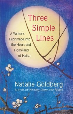 Three simple lines : a writer's pilgrimage into the heart and homeland of haiku / Natalie Goldberg.
