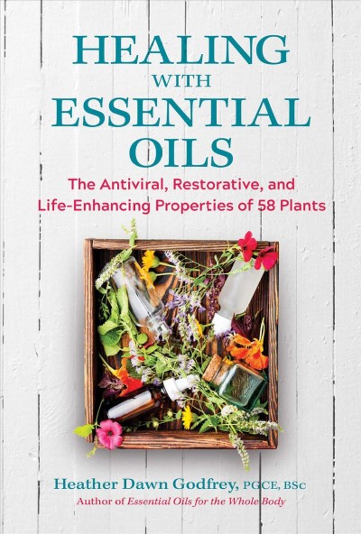 Healing with essential oils : the antiviral, restorative, and life-enhancing properties of 58 plants / Heather Dawn Godfrey, PGCE, BSc.