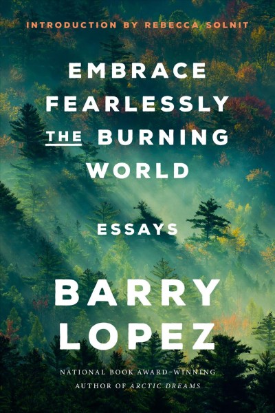 Embrace fearlessly the burning world : essays / Barry Lopez ; introduction by Rebecca Solnit.