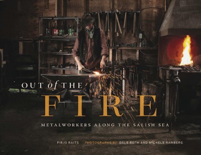 Out of the fire : metalworkers along the Salish Sea / Pirjo Raits ; photographs by Dale Roth and Michele Ramberg ; with assistance by Rachel Bauman.