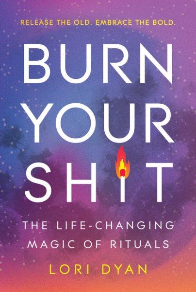 Burn your shit : the life-changing magic of rituals / Lori Dyan.